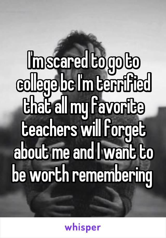 I'm scared to go to college bc I'm terrified that all my favorite teachers will forget about me and I want to be worth remembering 
