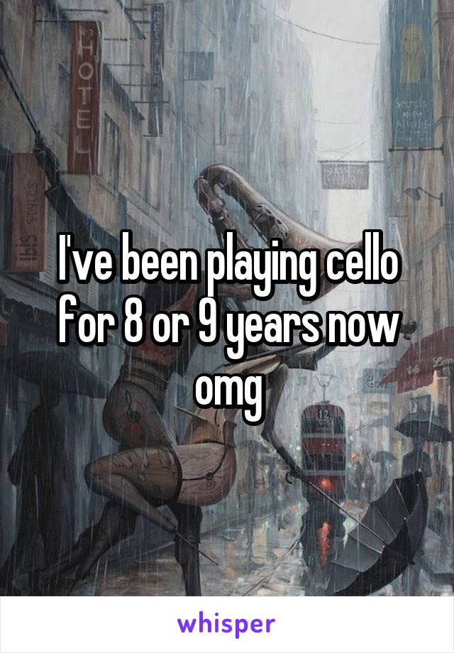 I've been playing cello for 8 or 9 years now omg