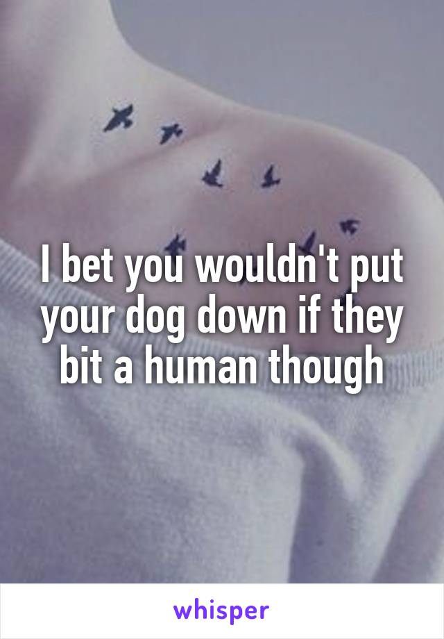 I bet you wouldn't put your dog down if they bit a human though