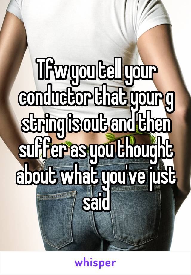 Tfw you tell your conductor that your g string is out and then suffer as you thought about what you've just said