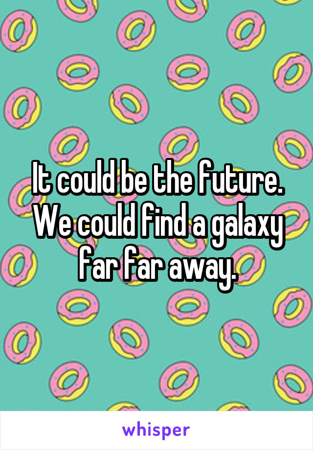 It could be the future. We could find a galaxy far far away.
