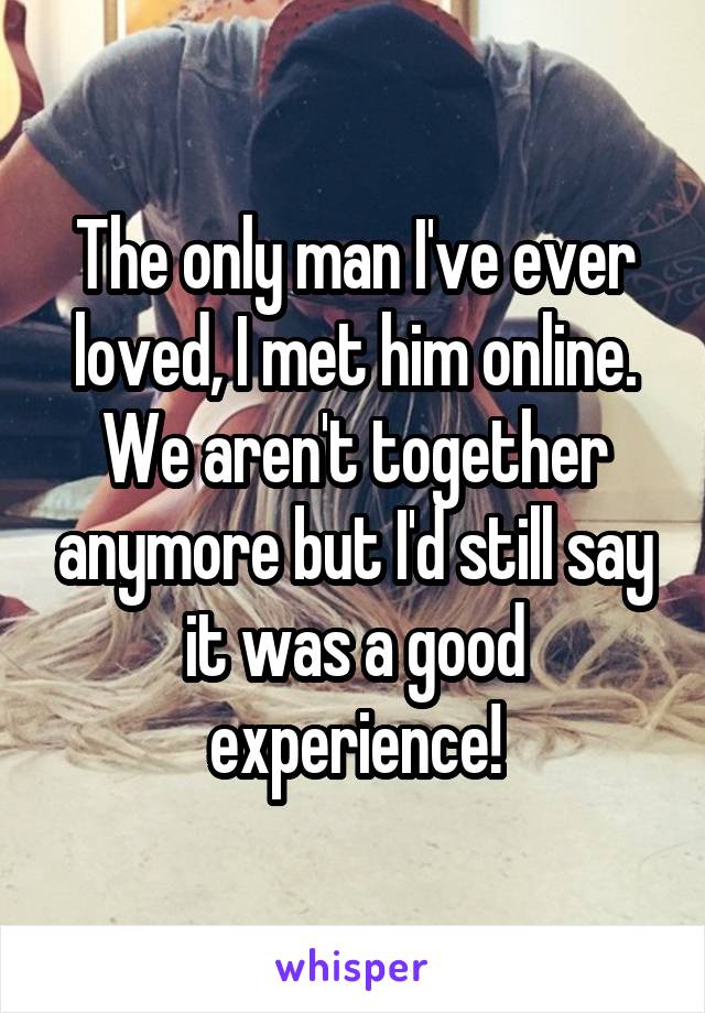 The only man I've ever loved, I met him online. We aren't together anymore but I'd still say it was a good experience!