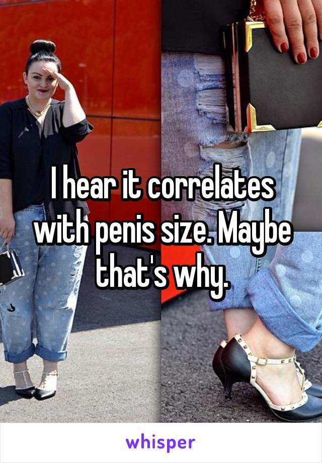 I hear it correlates with penis size. Maybe that's why.