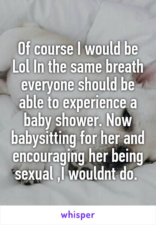 Of course I would be Lol In the same breath everyone should be able to experience a baby shower. Now babysitting for her and encouraging her being sexual ,I wouldnt do. 