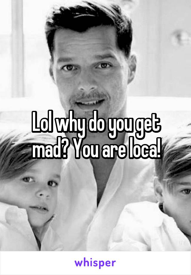 Lol why do you get mad? You are loca!