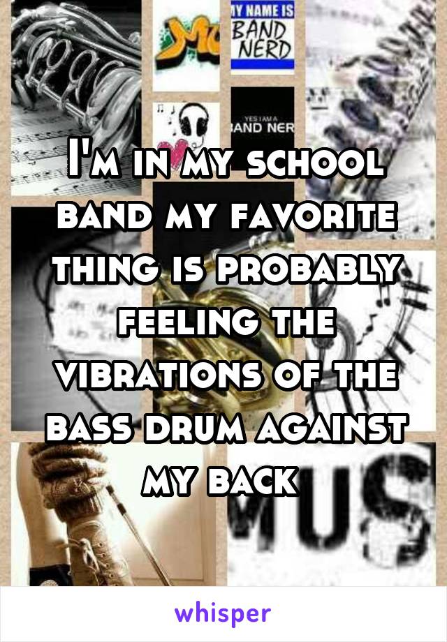 I'm in my school band my favorite thing is probably feeling the vibrations of the bass drum against my back 