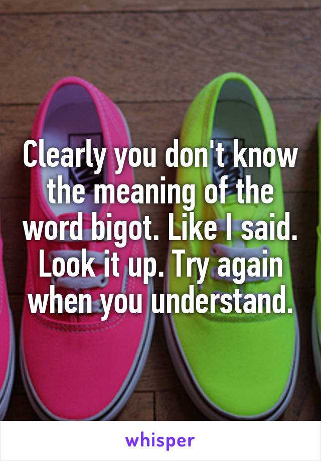 Clearly you don't know the meaning of the word bigot. Like I said. Look it up. Try again when you understand.