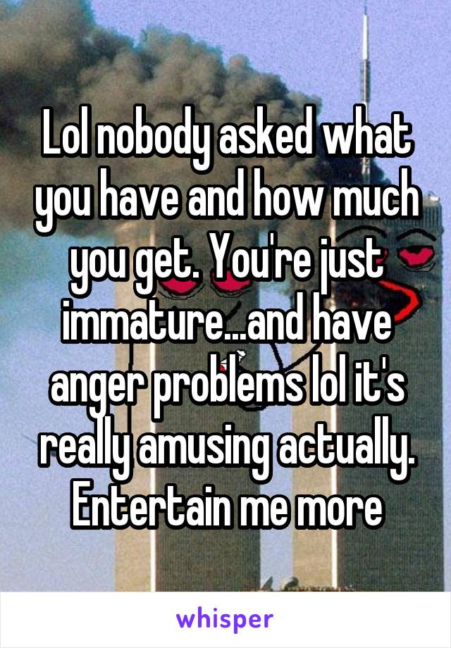 Lol nobody asked what you have and how much you get. You're just immature...and have anger problems lol it's really amusing actually. Entertain me more