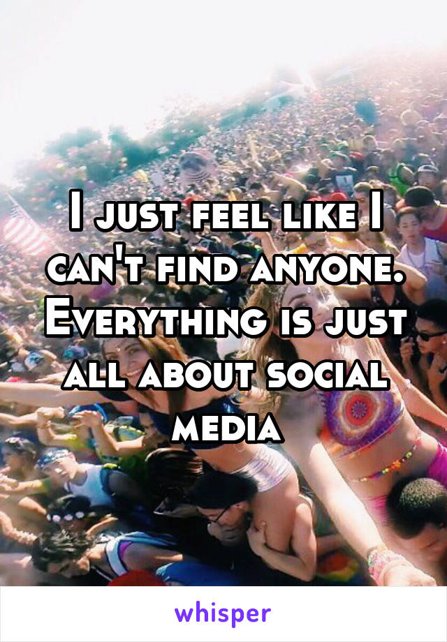 I just feel like I can't find anyone. Everything is just all about social media