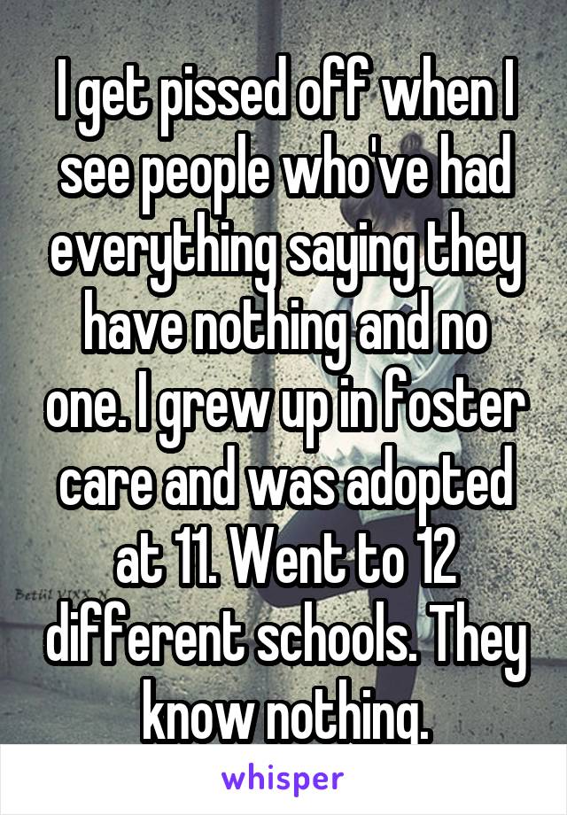 I get pissed off when I see people who've had everything saying they have nothing and no one. I grew up in foster care and was adopted at 11. Went to 12 different schools. They know nothing.