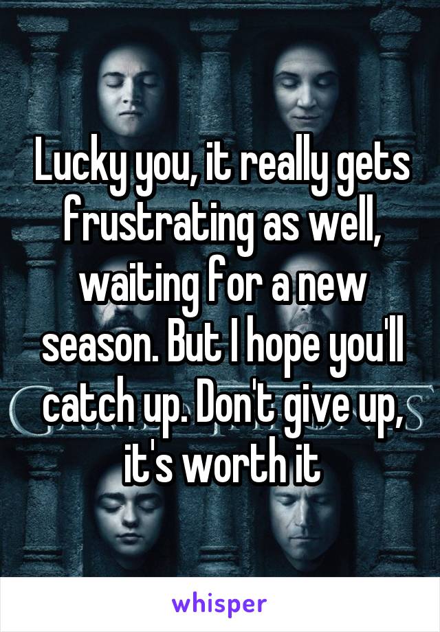 Lucky you, it really gets frustrating as well, waiting for a new season. But I hope you'll catch up. Don't give up, it's worth it