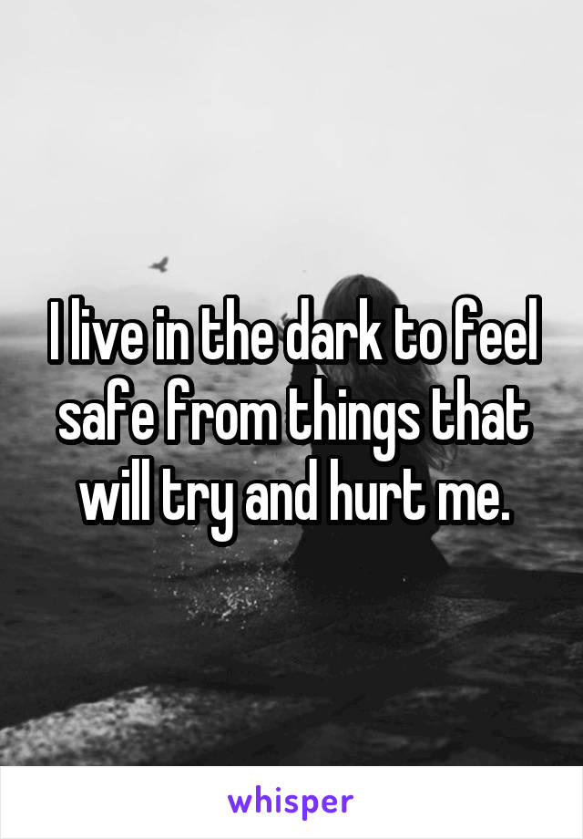 I live in the dark to feel safe from things that will try and hurt me.