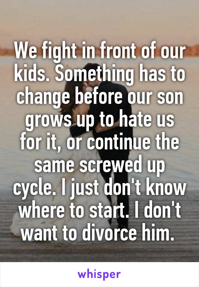 We fight in front of our kids. Something has to change before our son grows up to hate us for it, or continue the same screwed up cycle. I just don't know where to start. I don't want to divorce him. 