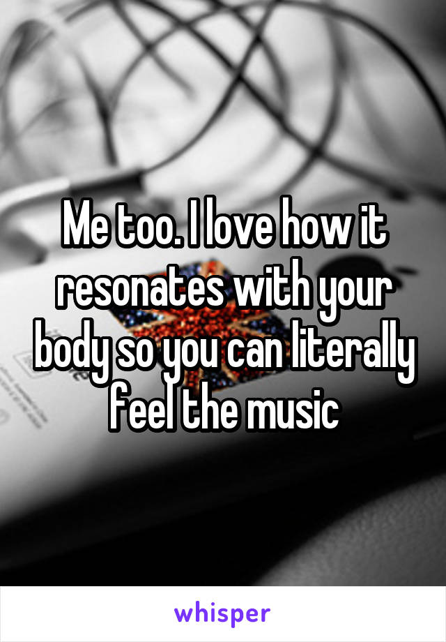 Me too. I love how it resonates with your body so you can literally feel the music