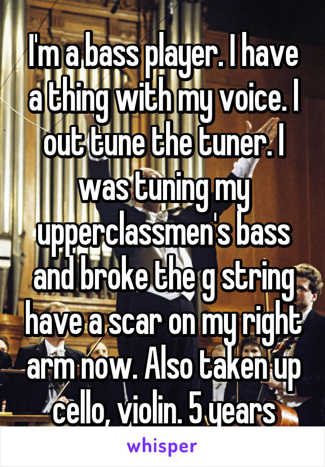 I'm a bass player. I have a thing with my voice. I out tune the tuner. I was tuning my upperclassmen's bass and broke the g string have a scar on my right arm now. Also taken up cello, violin. 5 years