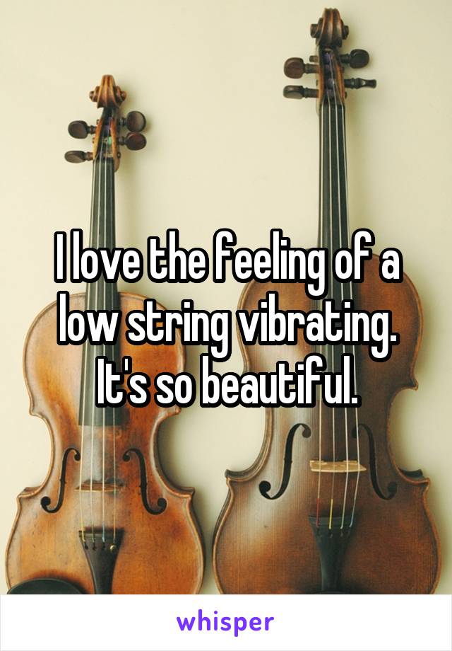 I love the feeling of a low string vibrating. It's so beautiful.