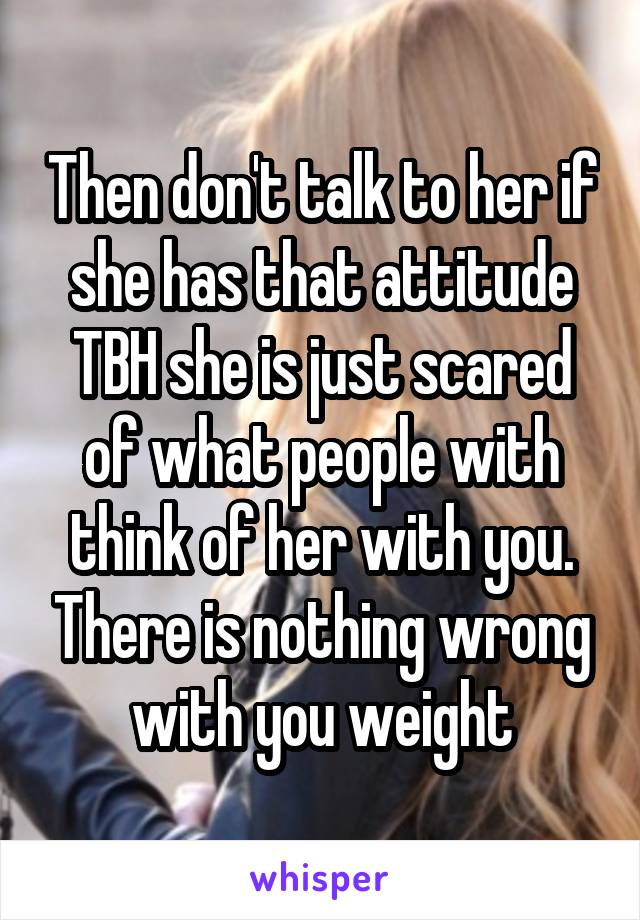 Then don't talk to her if she has that attitude TBH she is just scared of what people with think of her with you. There is nothing wrong with you weight