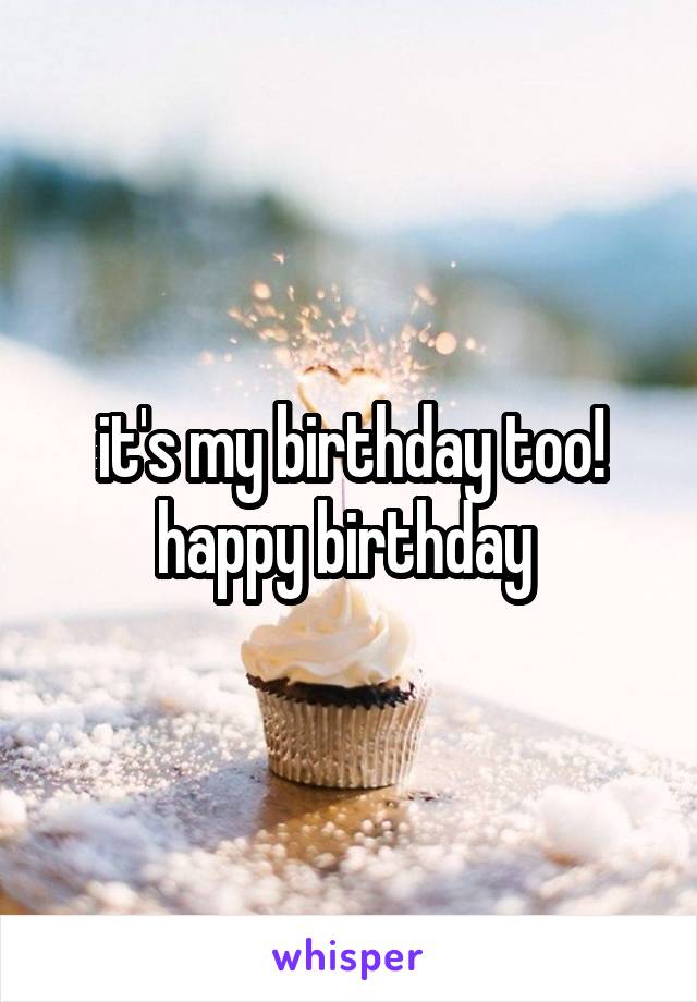 it's my birthday too! happy birthday 