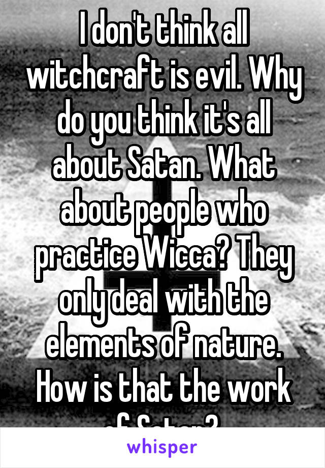 I don't think all witchcraft is evil. Why do you think it's all about Satan. What about people who practice Wicca? They only deal with the elements of nature. How is that the work of Satan? 