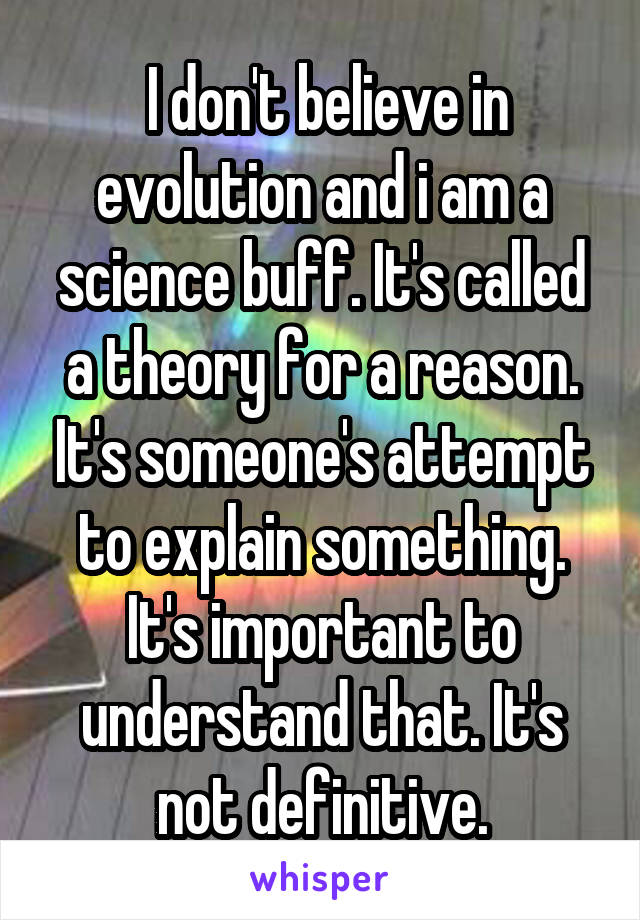  I don't believe in evolution and i am a science buff. It's called a theory for a reason. It's someone's attempt to explain something. It's important to understand that. It's not definitive.