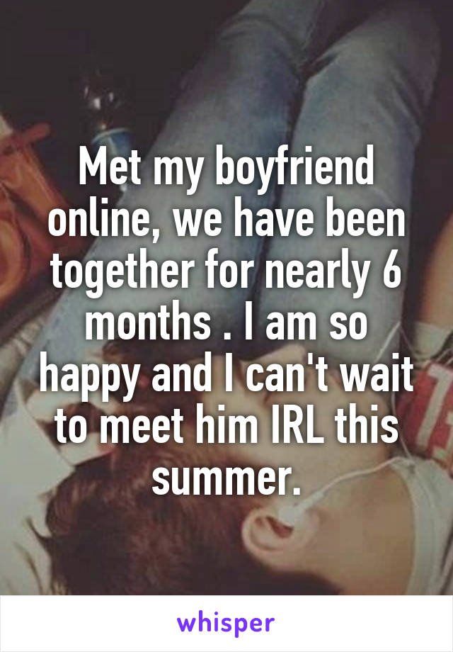 Met my boyfriend online, we have been together for nearly 6 months . I am so happy and I can't wait to meet him IRL this summer.
