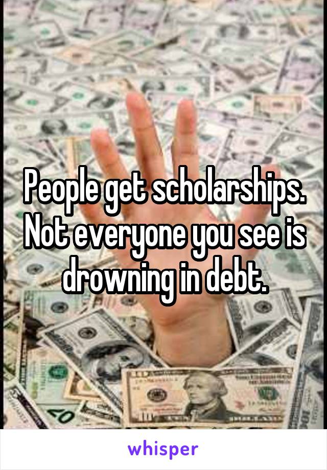 People get scholarships. Not everyone you see is drowning in debt.