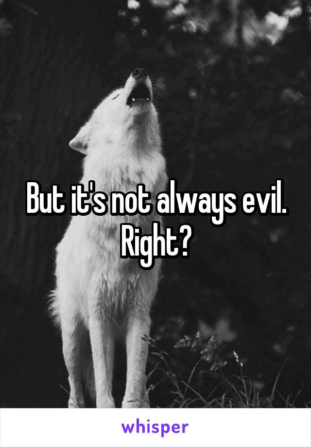 But it's not always evil. Right?