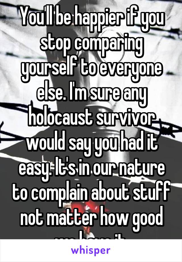 You'll be happier if you stop comparing yourself to everyone else. I'm sure any holocaust survivor would say you had it easy. It's in our nature to complain about stuff not matter how good we have it.