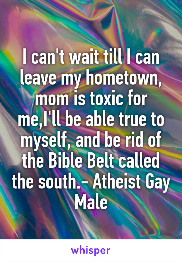 I can't wait till I can leave my hometown, mom is toxic for me,I'll be able true to myself, and be rid of the Bible Belt called the south.- Atheist Gay Male
