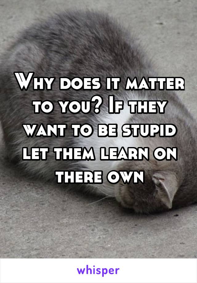 Why does it matter to you? If they want to be stupid let them learn on there own
