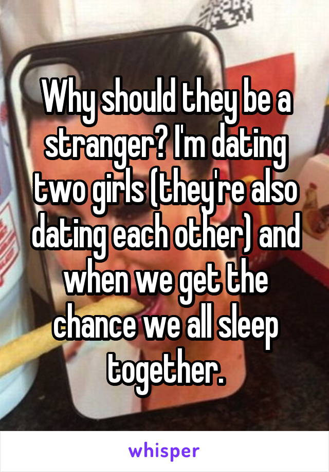 Why should they be a stranger? I'm dating two girls (they're also dating each other) and when we get the chance we all sleep together.