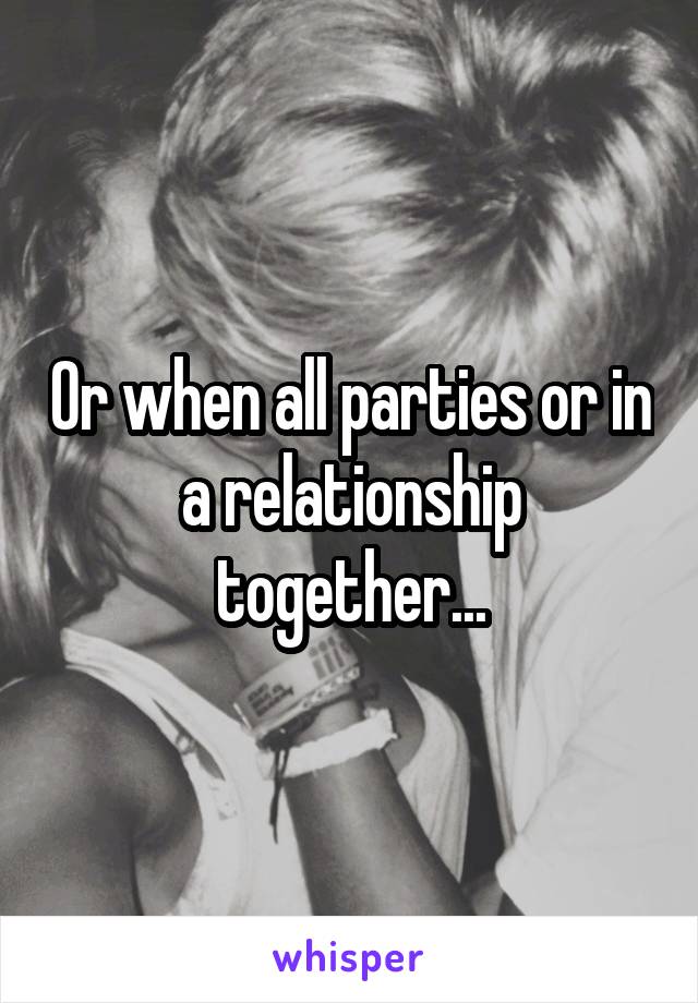 Or when all parties or in a relationship together...