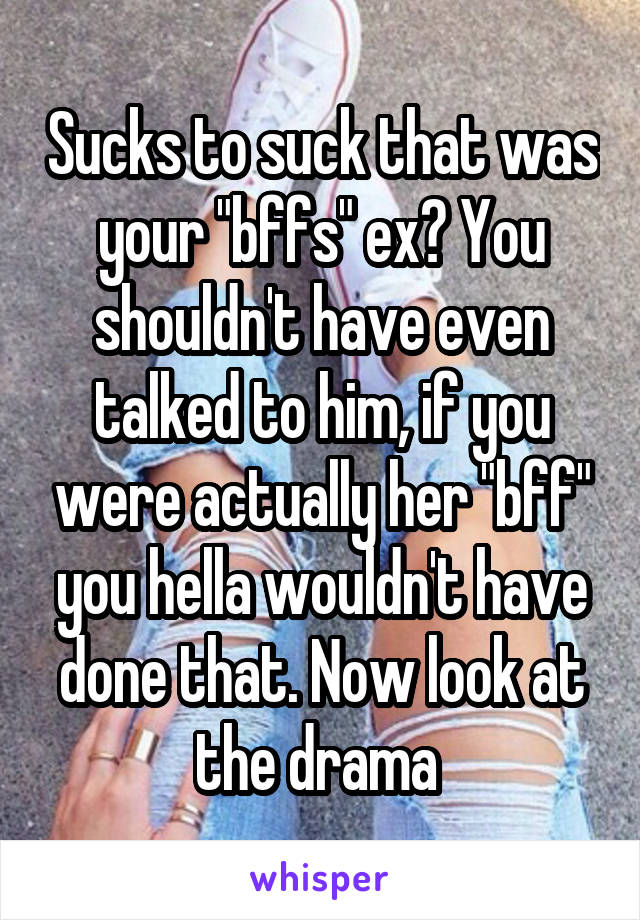 Sucks to suck that was your "bffs" ex? You shouldn't have even talked to him, if you were actually her "bff" you hella wouldn't have done that. Now look at the drama 