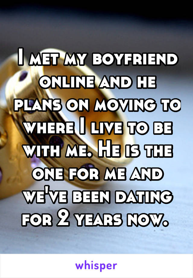 I met my boyfriend online and he plans on moving to where I live to be with me. He is the one for me and we've been dating for 2 years now. 