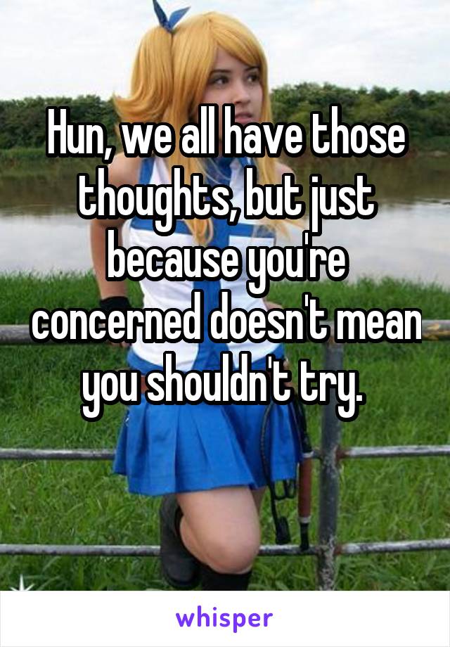 Hun, we all have those thoughts, but just because you're concerned doesn't mean you shouldn't try. 

