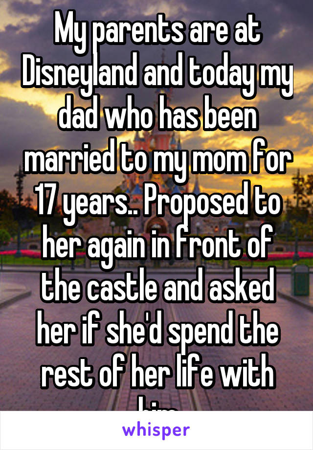 My parents are at Disneyland and today my dad who has been married to my mom for 17 years.. Proposed to her again in front of the castle and asked her if she'd spend the rest of her life with him