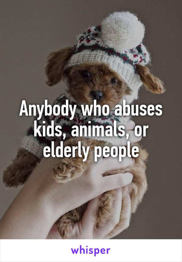 Anybody who abuses kids, animals, or elderly people