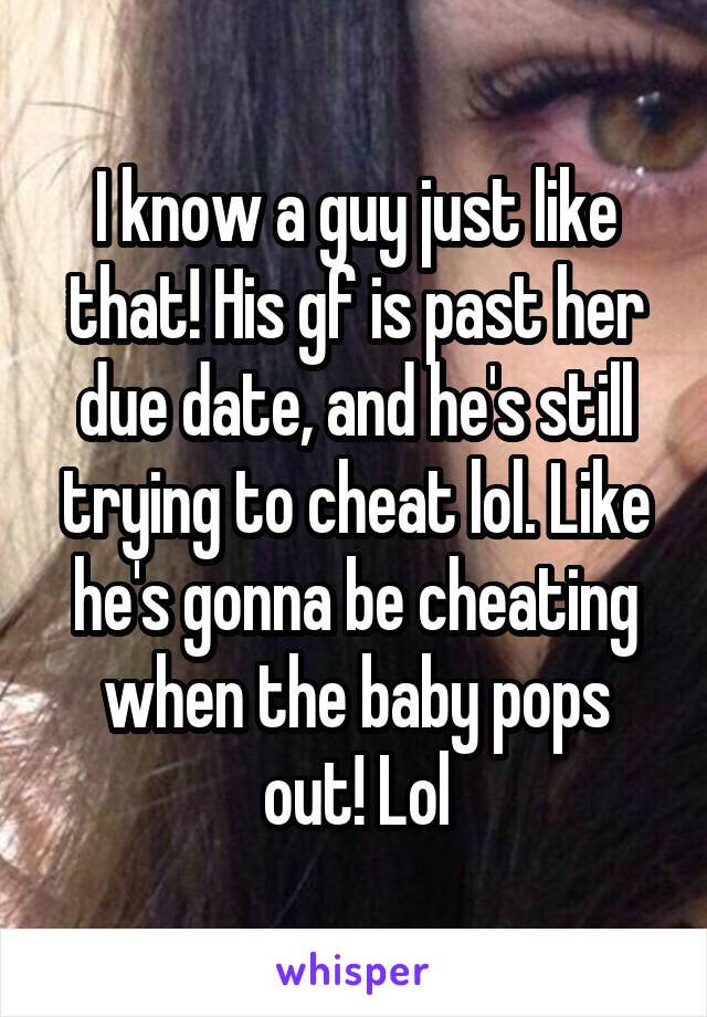 I know a guy just like that! His gf is past her due date, and he's still trying to cheat lol. Like he's gonna be cheating when the baby pops out! Lol