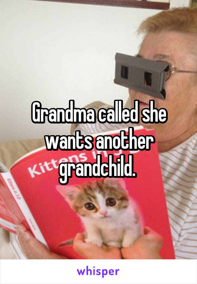 Grandma called she wants another grandchild. 