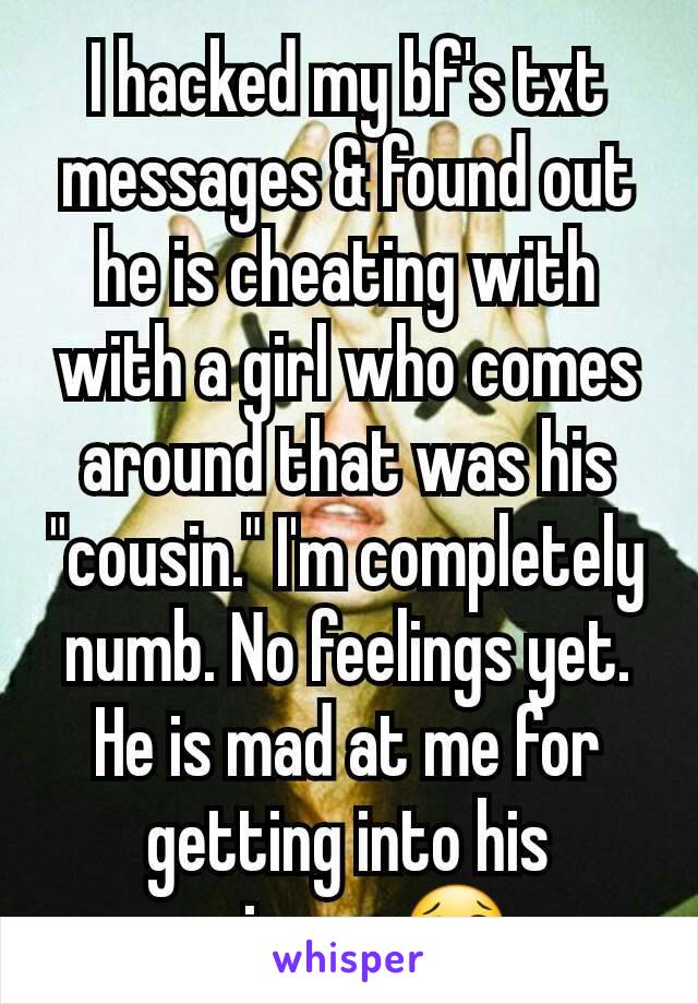 I hacked my bf's txt messages & found out he is cheating with with a girl who comes around that was his "cousin." I'm completely numb. No feelings yet. He is mad at me for getting into his privacy 😢