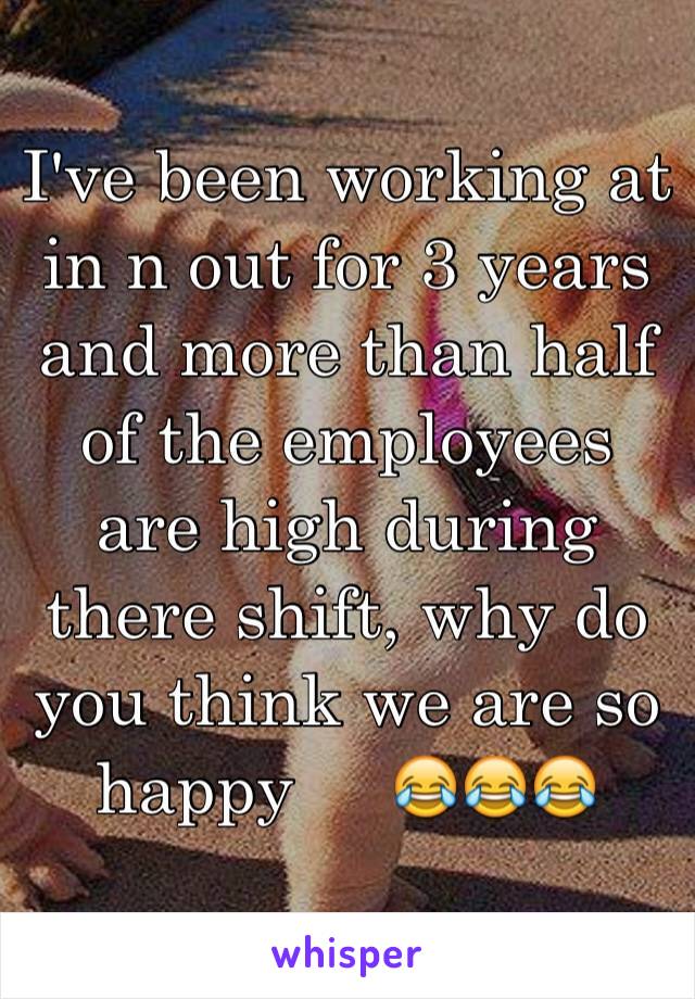 I've been working at in n out for 3 years and more than half of the employees are high during there shift, why do you think we are so happy     😂😂😂