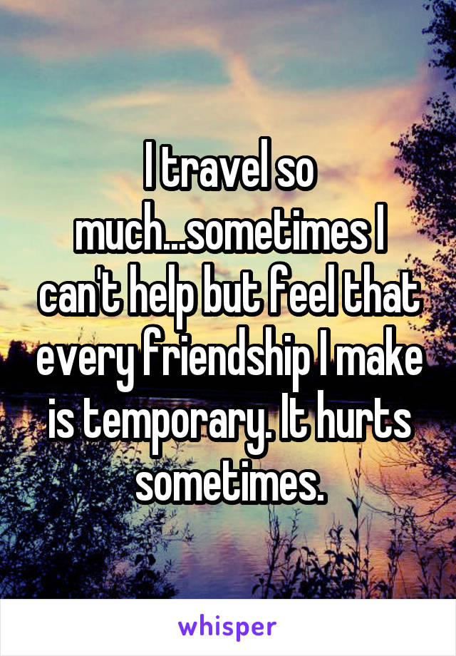 I travel so much...sometimes I can't help but feel that every friendship I make is temporary. It hurts sometimes.