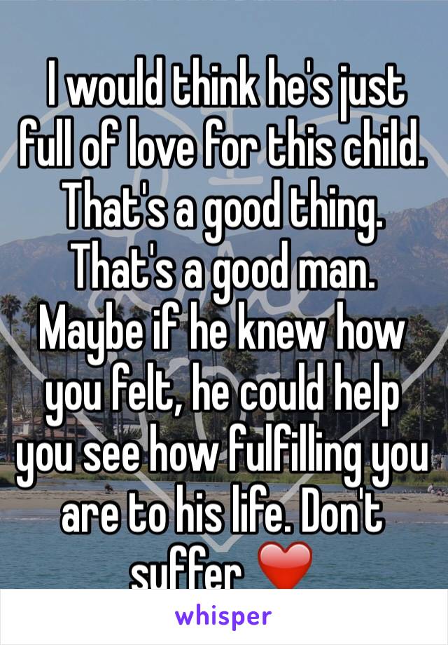  I would think he's just full of love for this child. That's a good thing. That's a good man. Maybe if he knew how you felt, he could help you see how fulfilling you are to his life. Don't suffer ❤️