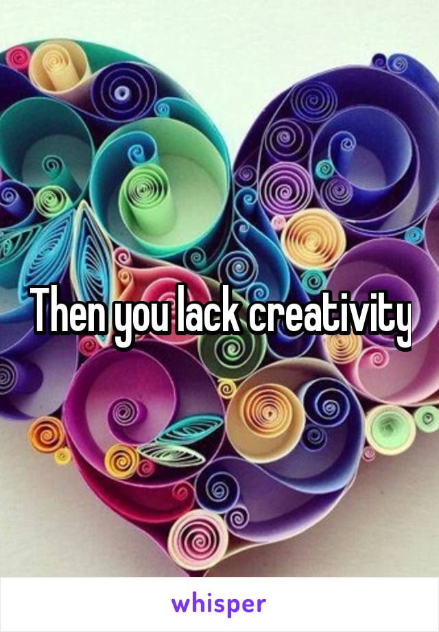 Then you lack creativity