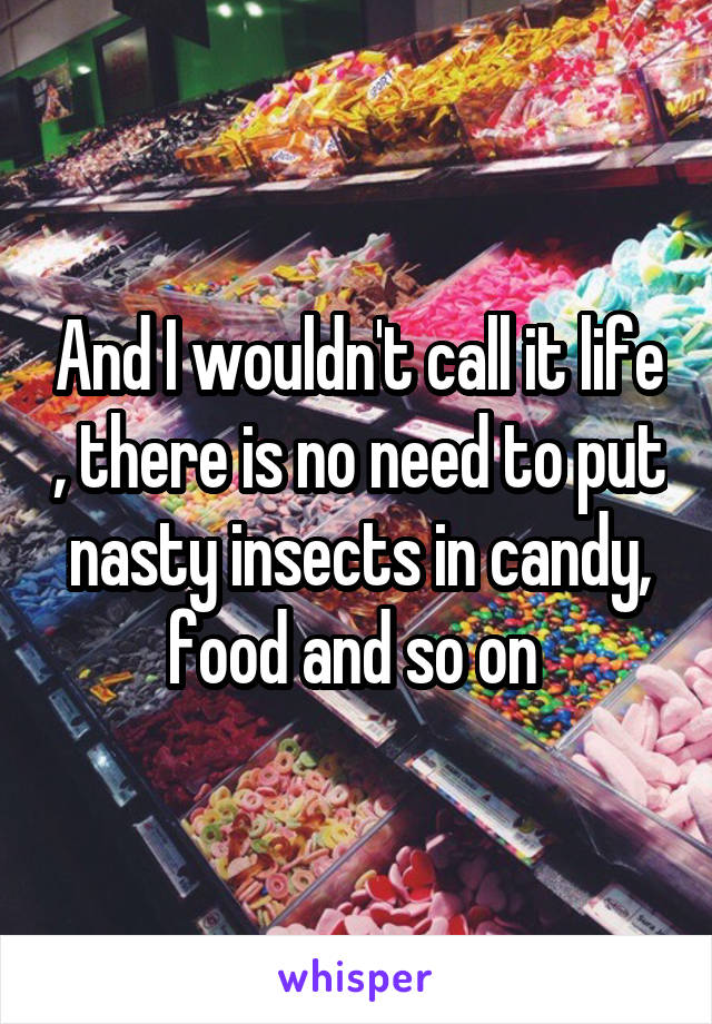 And I wouldn't call it life , there is no need to put nasty insects in candy, food and so on 