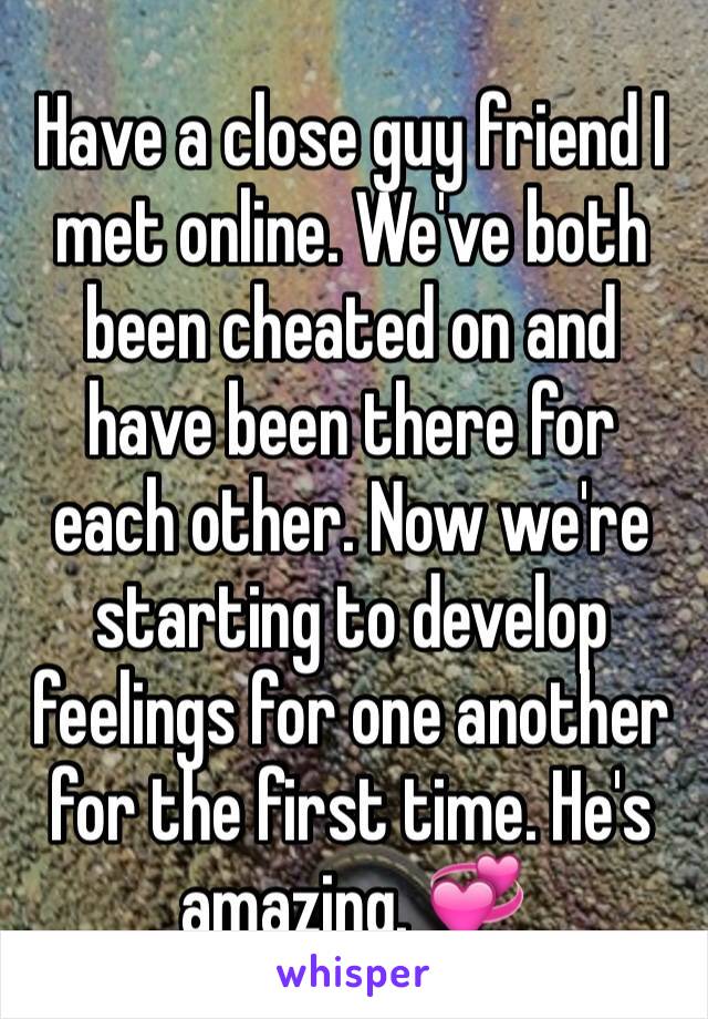 Have a close guy friend I met online. We've both been cheated on and have been there for each other. Now we're starting to develop feelings for one another for the first time. He's amazing. 💞