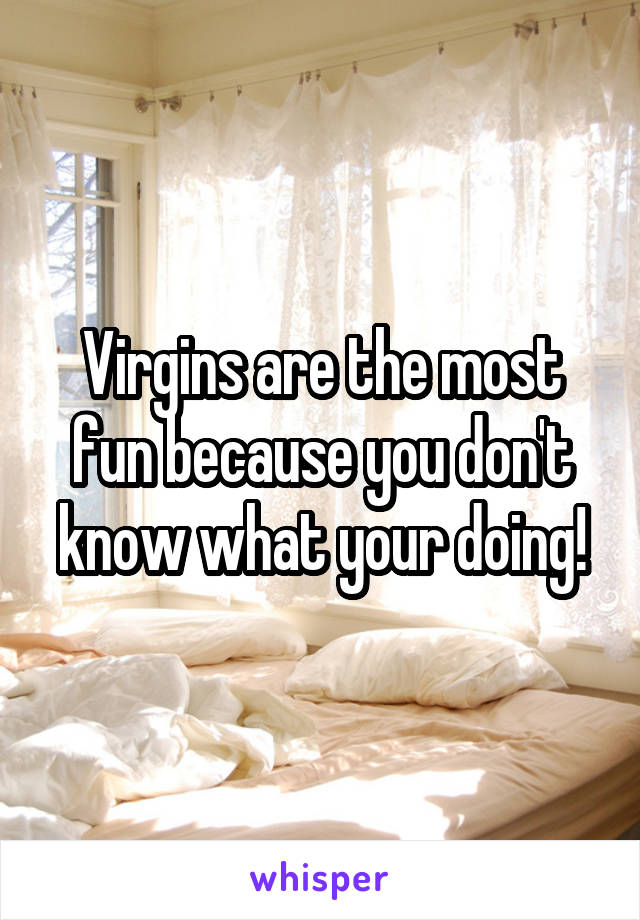 Virgins are the most fun because you don't know what your doing!