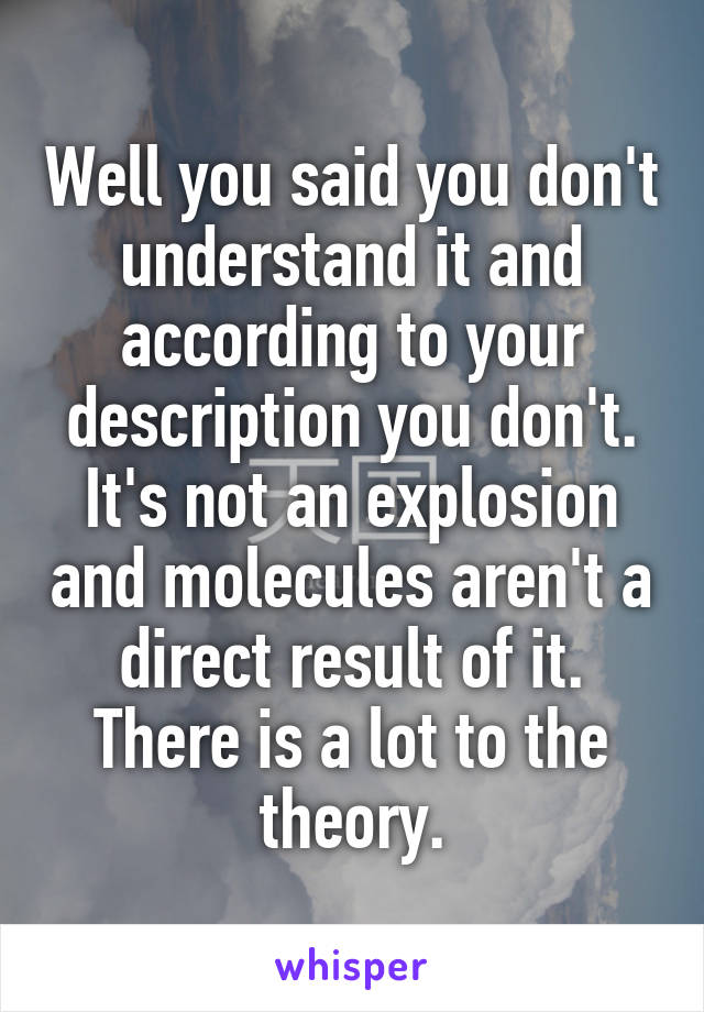 Well you said you don't understand it and according to your description you don't. It's not an explosion and molecules aren't a direct result of it. There is a lot to the theory.