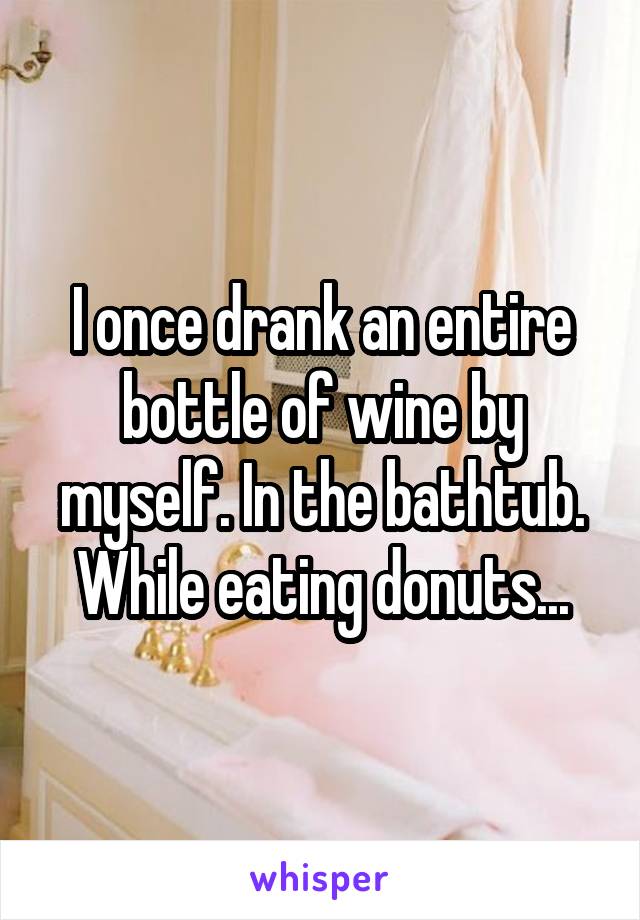 I once drank an entire bottle of wine by myself. In the bathtub. While eating donuts...