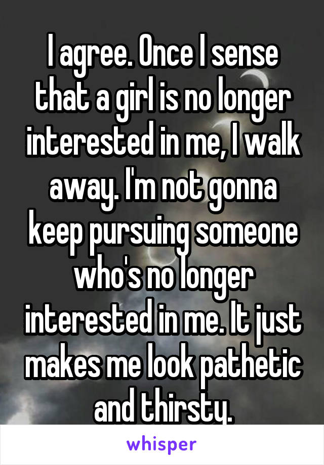 I agree. Once I sense that a girl is no longer interested in me, I walk away. I'm not gonna keep pursuing someone who's no longer interested in me. It just makes me look pathetic and thirsty.